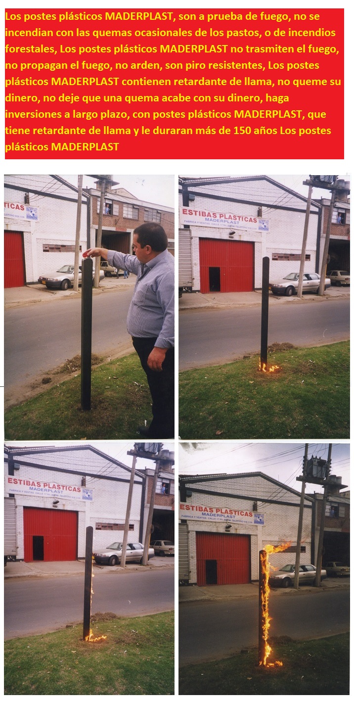 Los postes plásticos MADERPLAST, son a prueba de fuego, no se incendian con las quemas ocasionales de los pastos, o de incendios forestales, Los postes plásticos MADERPLAST no trasmiten el fuego, no propagan el fuego, no arden, son piro resistentes, Los postes plásticos MADERPLAST contienen retardante de llama, no queme su dinero, no deje que una quema acabe con su dinero, haga inversiones a largo plazo, con postes plásticos MADERPLAST, que tiene retardante de llama y le duraran más de 150 años Los postes plásticos MADERPLAST  Los postes plásticos MADERPLAST, son a prueba de fuego, no se incendian con las quemas ocasionales de los pastos, o de incendios forestales, Los postes plásticos MADERPLAST no trasmiten el fuego, no propagan el fuego, no arden, son piro resistentes, Los postes plásticos MADERPLAST contienen retardante de llama, no queme su dinero, no deje que una quema acabe con su dinero, haga inversiones a largo plazo, con postes plásticos MADERPLAST, que tiene retardante de llama y le duraran más de 150 años Los postes plásticos MADERPLAST